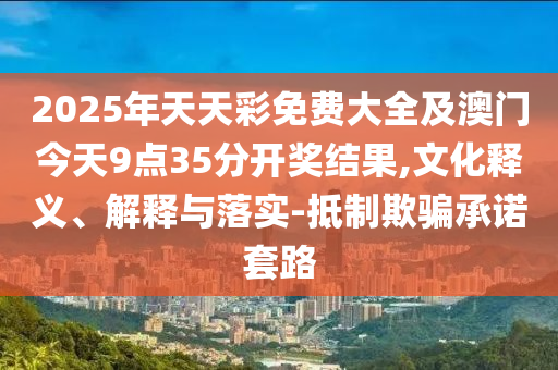 2025年天天彩免费大全及澳门今天9点35分开奖结果,文化释义、解释与落实-抵制欺骗承诺套路